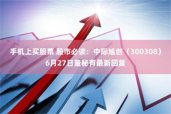 手机上买股票 股市必读：中际旭创（300308）6月27日董秘有最新回复