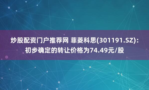 炒股配资门户推荐网 菲菱科思(301191.SZ)：初步确定的转让价格为74.49元/股