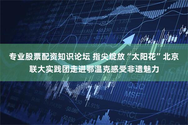 专业股票配资知识论坛 指尖绽放“太阳花”北京联大实践团走进鄂温克感受非遗魅力