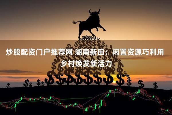 炒股配资门户推荐网 湖南新田：闲置资源巧利用 乡村焕发新活力