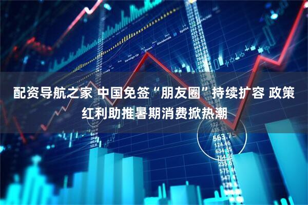 配资导航之家 中国免签“朋友圈”持续扩容 政策红利助推暑期消费掀热潮
