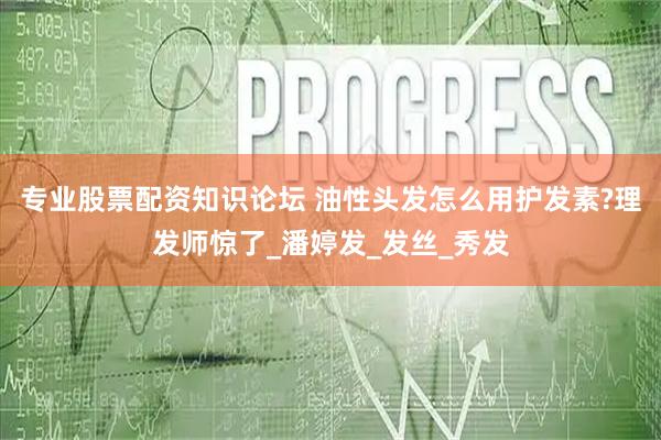 专业股票配资知识论坛 油性头发怎么用护发素?理发师惊了_潘婷发_发丝_秀发