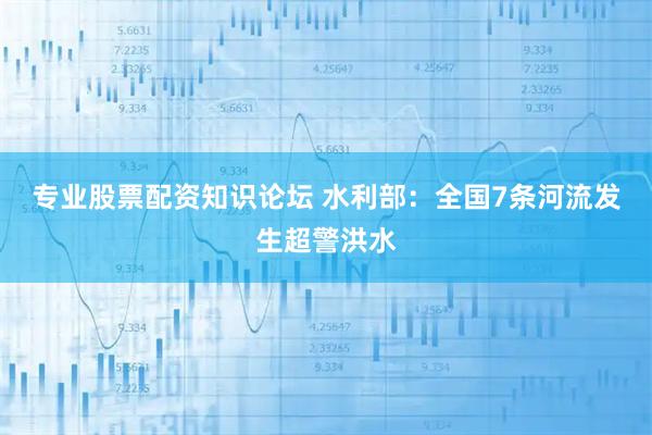专业股票配资知识论坛 水利部：全国7条河流发生超警洪水
