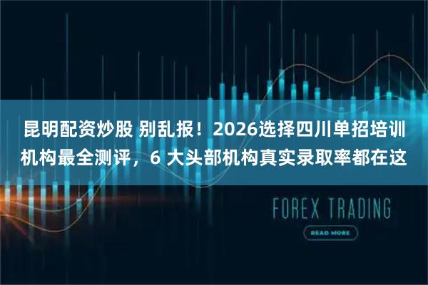 昆明配资炒股 别乱报！2026选择四川单招培训机构最全测评，6 大头部机构真实录取率都在这